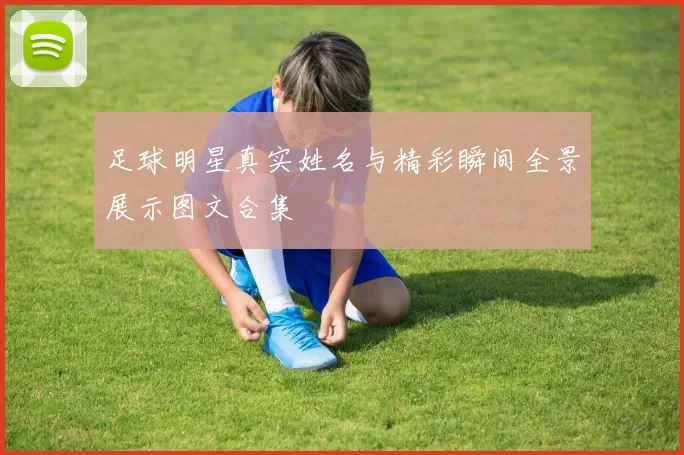 足球明星真实姓名与精彩瞬间全景展示图文合集
