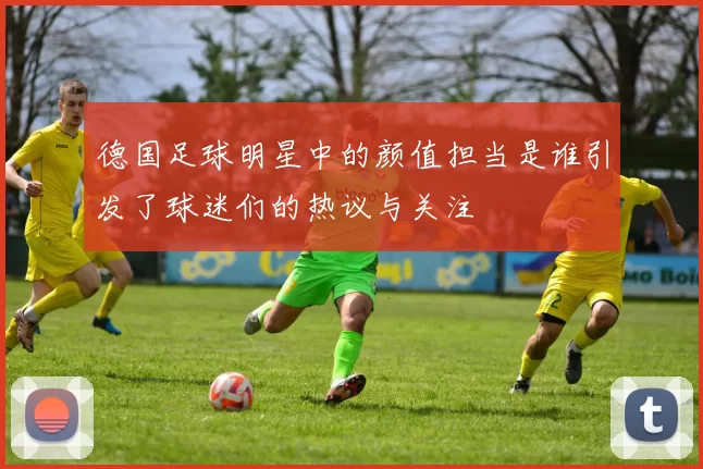 德国足球明星中的颜值担当是谁引发了球迷们的热议与关注