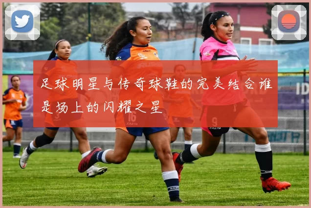 足球明星与传奇球鞋的完美结合谁是场上的闪耀之星