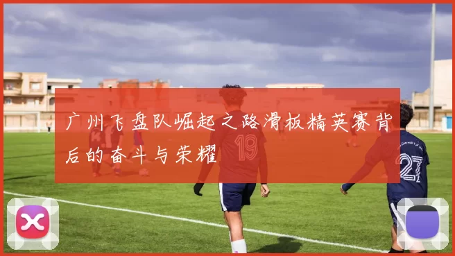 广州飞盘队崛起之路滑板精英赛背后的奋斗与荣耀