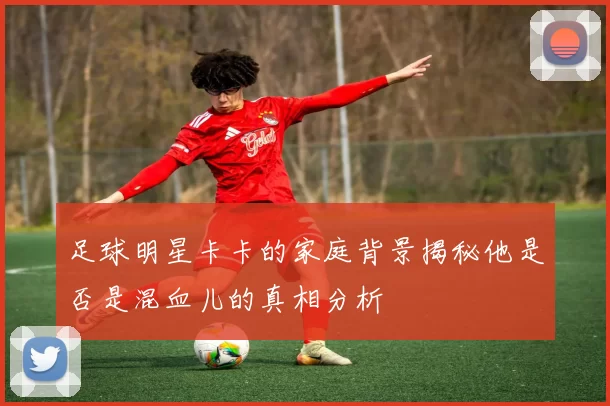 足球明星卡卡的家庭背景揭秘他是否是混血儿的真相分析