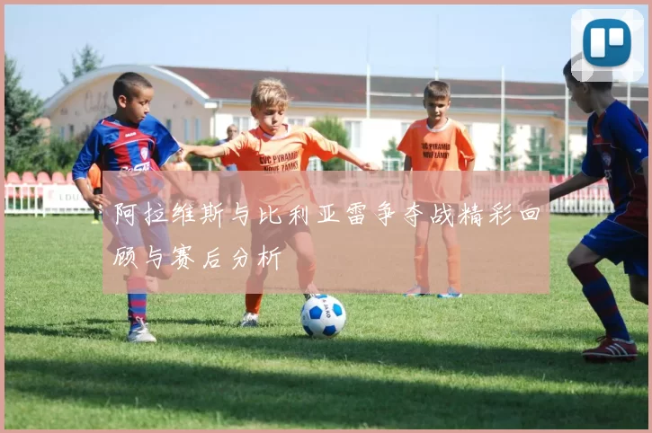 阿拉维斯与比利亚雷争夺战精彩回顾与赛后分析