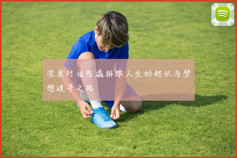 深度对话陈磊排球人生的起伏与梦想追寻之路