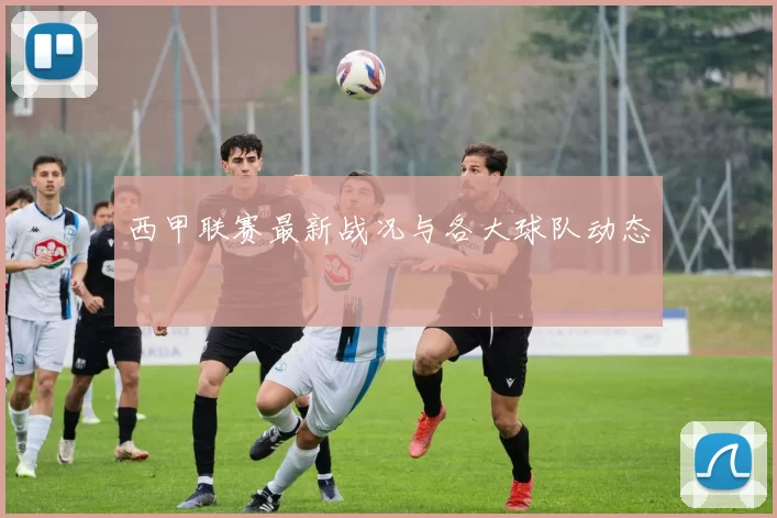 西甲联赛最新战况与各大球队动态