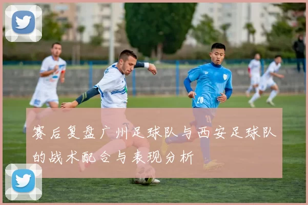 赛后复盘广州足球队与西安足球队的战术配合与表现分析