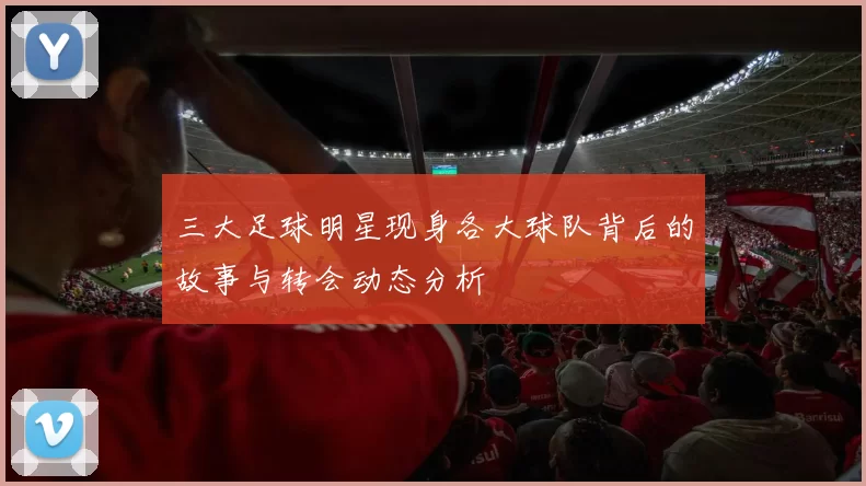 三大足球明星现身各大球队背后的故事与转会动态分析