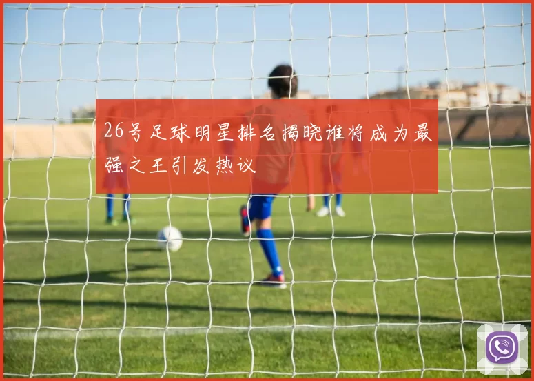 26号足球明星排名揭晓谁将成为最强之王引发热议