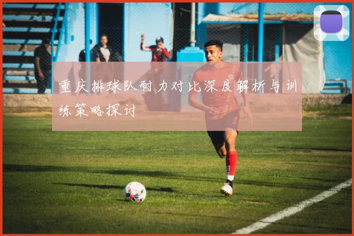 重庆排球队耐力对比深度解析与训练策略探讨