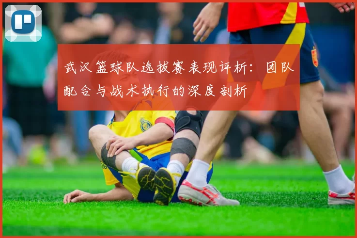 武汉篮球队选拔赛表现评析：团队配合与战术执行的深度剖析