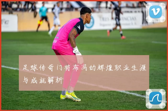 足球传奇门将布冯的辉煌职业生涯与成就解析