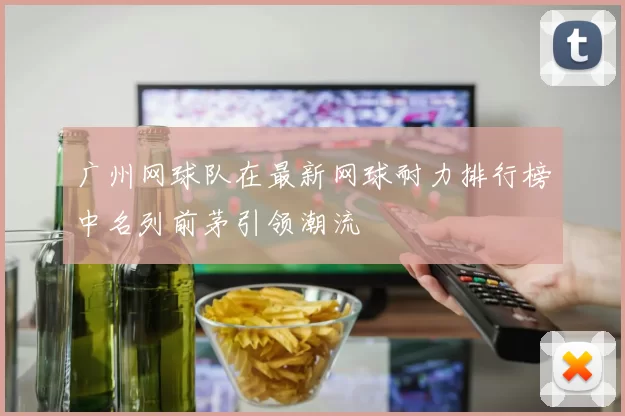 广州网球队在最新网球耐力排行榜中名列前茅引领潮流