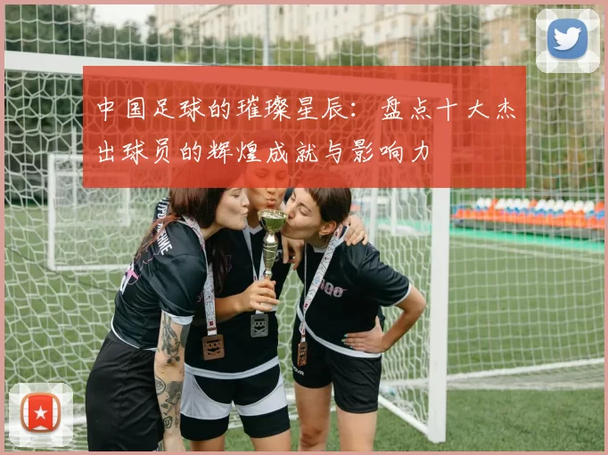 中国足球的璀璨星辰：盘点十大杰出球员的辉煌成就与影响力