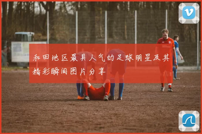 和田地区最具人气的足球明星及其精彩瞬间图片分享