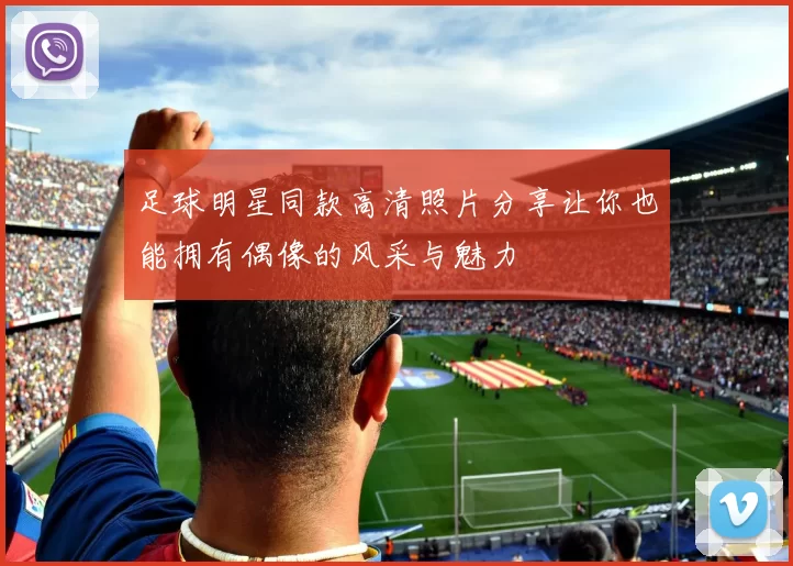 足球明星同款高清照片分享让你也能拥有偶像的风采与魅力
