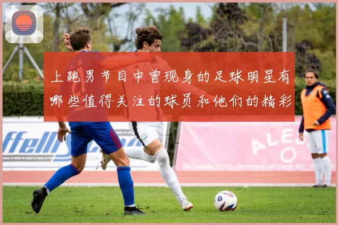 上跑男节目中曾现身的足球明星有哪些值得关注的球员和他们的精彩表现