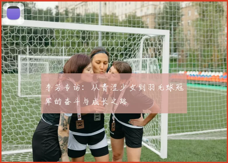 李芳专访：从青涩少女到羽毛球冠军的奋斗与成长之路