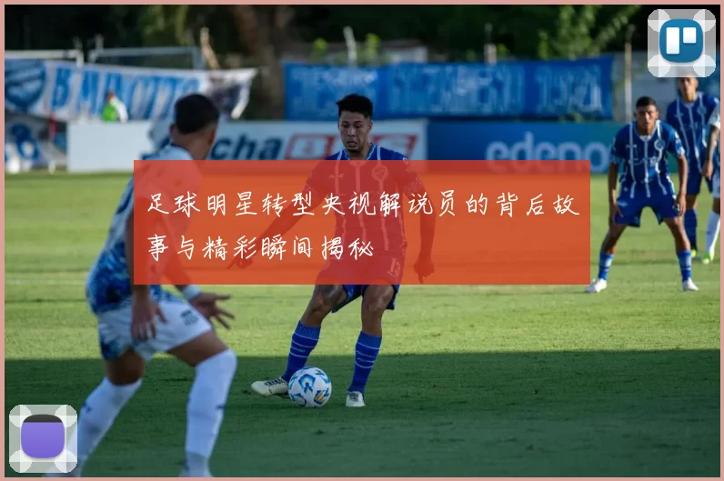 足球明星转型央视解说员的背后故事与精彩瞬间揭秘