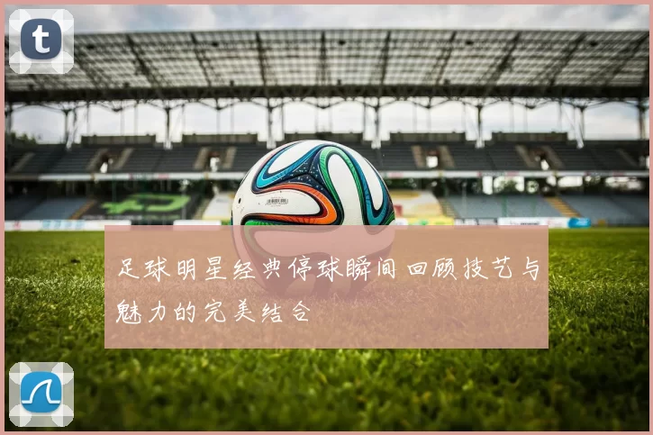 足球明星经典停球瞬间回顾技艺与魅力的完美结合