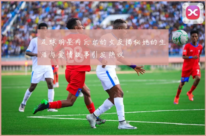足球明星内瓦尔的女友揭秘她的生活与爱情故事引发热议