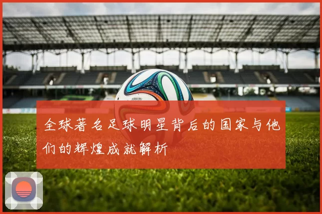 全球著名足球明星背后的国家与他们的辉煌成就解析