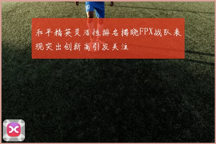 和平精英灵活性排名揭晓FPX战队表现突出创新高引发关注
