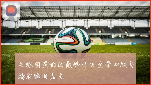 足球明星们的巅峰对决全景回顾与精彩瞬间盘点
