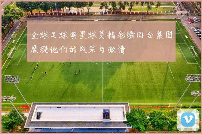 全球足球明星球员精彩瞬间合集图展现他们的风采与激情