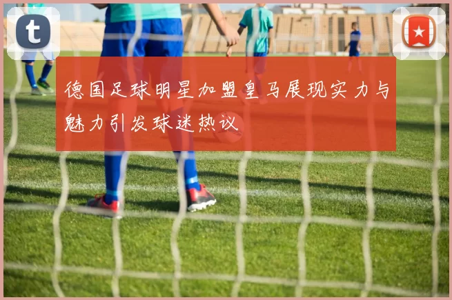德国足球明星加盟皇马展现实力与魅力引发球迷热议