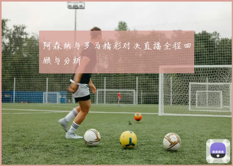 阿森纳与罗马精彩对决直播全程回顾与分析