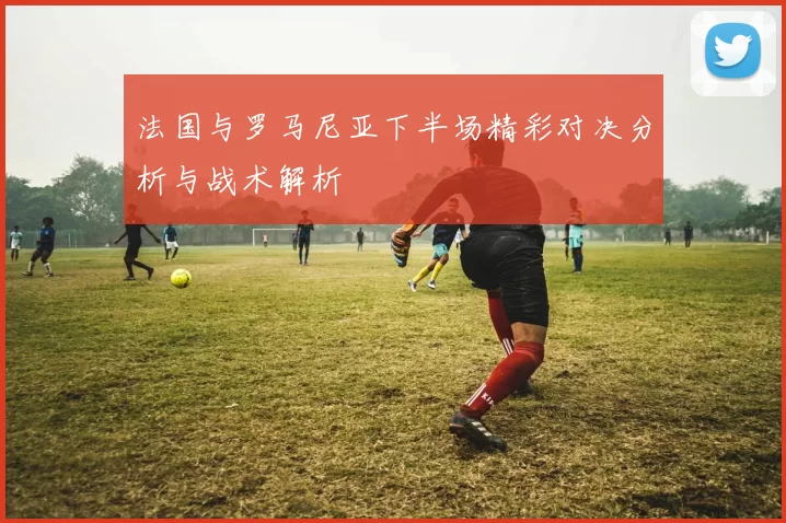 法国与罗马尼亚下半场精彩对决分析与战术解析