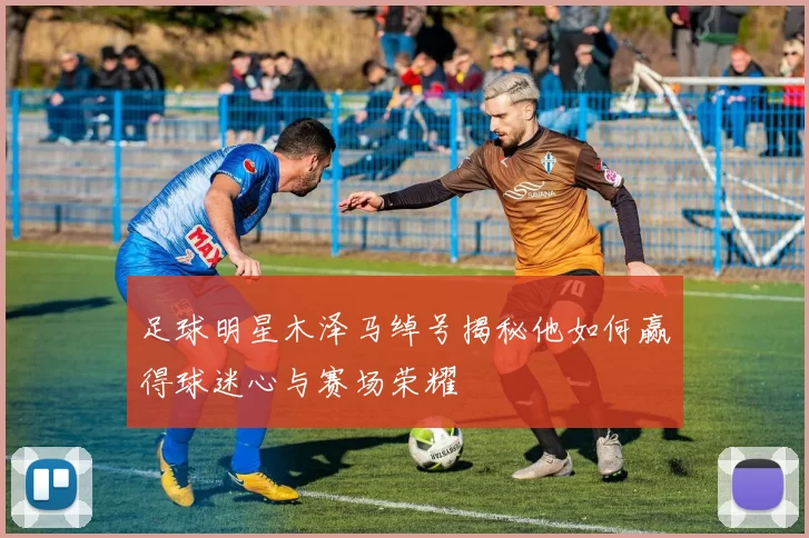 足球明星木泽马绰号揭秘他如何赢得球迷心与赛场荣耀
