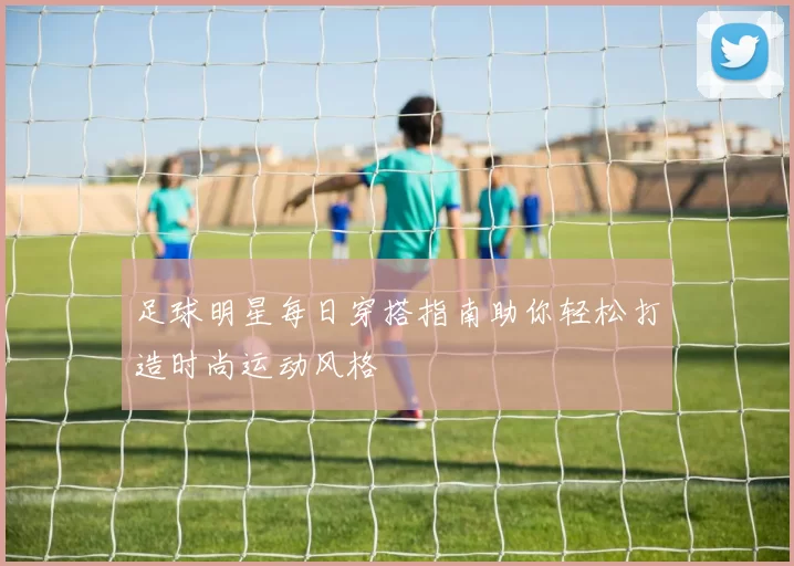 足球明星每日穿搭指南助你轻松打造时尚运动风格