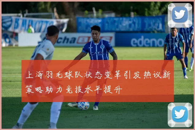 上海羽毛球队状态变革引发热议新策略助力竞技水平提升
