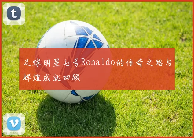 足球明星七号Ronaldo的传奇之路与辉煌成就回顾