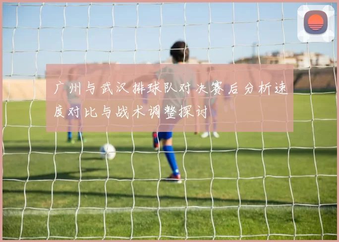 广州与武汉排球队对决赛后分析速度对比与战术调整探讨