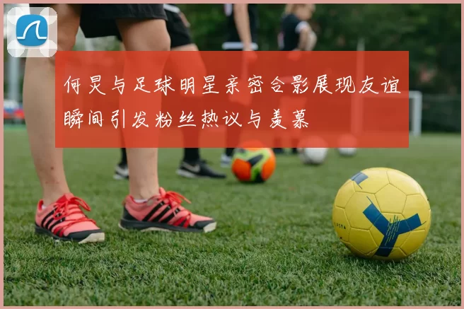 何炅与足球明星亲密合影展现友谊瞬间引发粉丝热议与羡慕