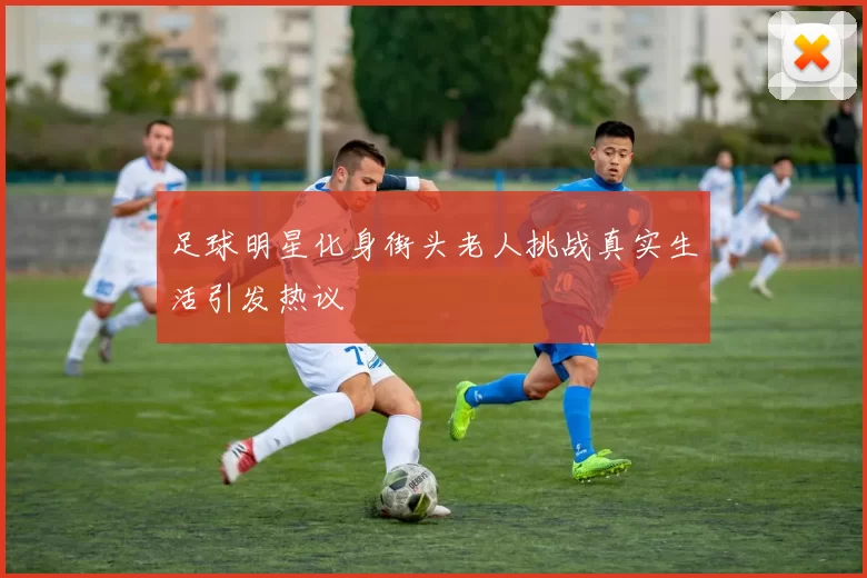 足球明星化身街头老人挑战真实生活引发热议