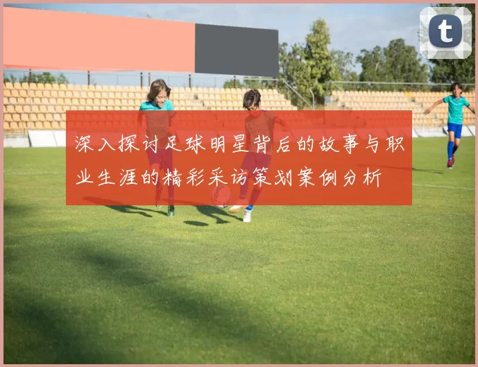深入探讨足球明星背后的故事与职业生涯的精彩采访策划案例分析