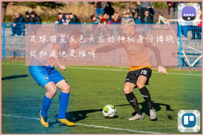 足球明星灰色头发的神秘身份揭晓你知道他是谁吗