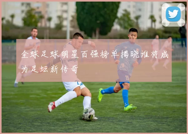 全球足球明星百强榜单揭晓谁将成为足坛新传奇