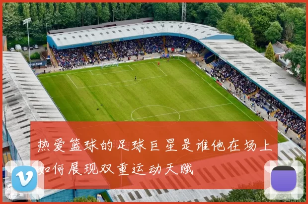 热爱篮球的足球巨星是谁他在场上如何展现双重运动天赋