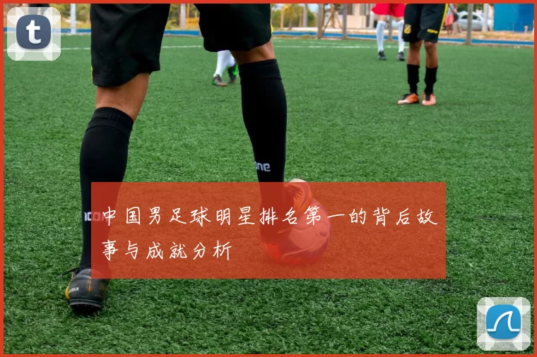 中国男足球明星排名第一的背后故事与成就分析