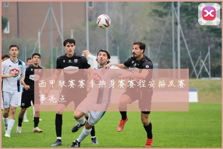 西甲联赛赛季热身赛赛程安排及赛事亮点