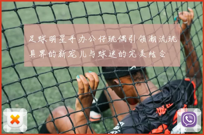 足球明星手办公仔玩偶引领潮流玩具界的新宠儿与球迷的完美结合