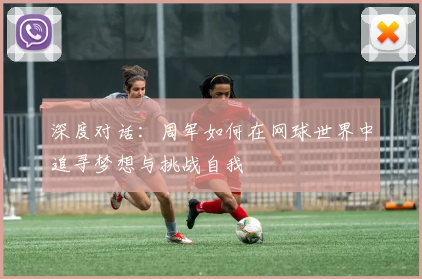 深度对话：周军如何在网球世界中追寻梦想与挑战自我