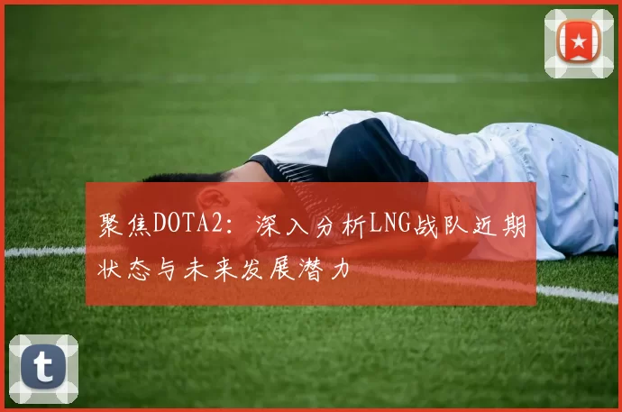 聚焦DOTA2：深入分析LNG战队近期状态与未来发展潜力