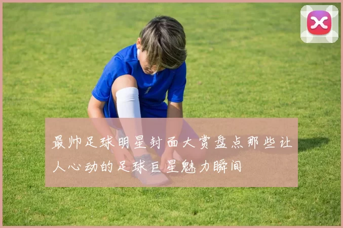 最帅足球明星封面大赏盘点那些让人心动的足球巨星魅力瞬间