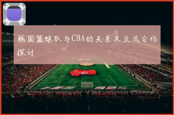 韩国篮球队与CBA的关系及交流合作探讨