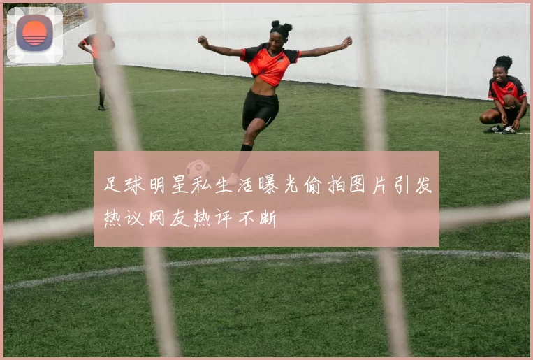 足球明星私生活曝光偷拍图片引发热议网友热评不断