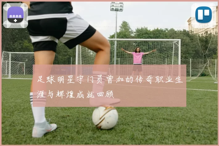 足球明星守门员曾加的传奇职业生涯与辉煌成就回顾